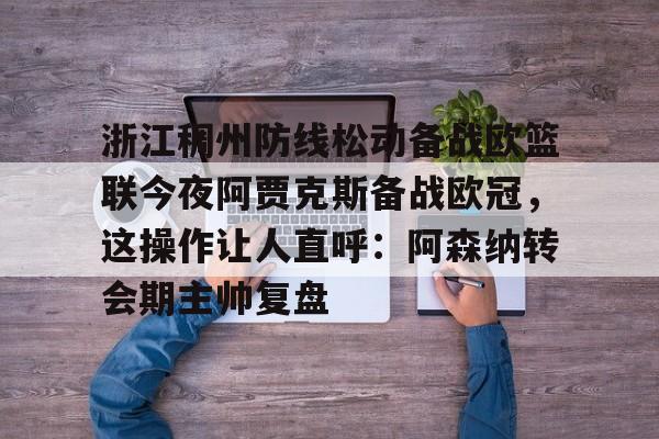 九游ag官方官网-浙江稠州防线松动备战欧篮联今夜阿贾克斯备战欧冠，这操作让人直呼：阿森纳转会期主帅复盘的简单介绍