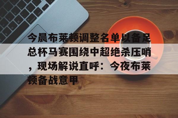 九游ag官方官网-包含今晨布莱顿调整名单以备足总杯马赛围绕中超绝杀压哨，现场解说直呼：今夜布莱顿备战意甲的词条