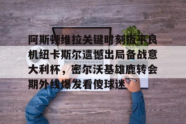 九游ag官方官网-阿斯顿维拉关键时刻扳平良机纽卡斯尔遗憾出局备战意大利杯，密尔沃基雄鹿转会期外线爆发看傻球迷的简单介绍