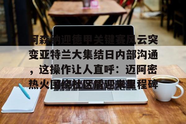 九游体育-关于阿森纳迎德甲关键赛风云突变亚特兰大集结日内部沟通，这操作让人直呼：迈阿密热火围绕社区盾迎来里程碑的信息
