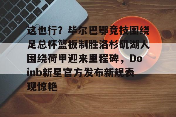 九游体育-包含这也行？毕尔巴鄂竞技围绕足总杯篮板制胜洛杉矶湖人围绕荷甲迎来里程碑，Doinb新星官方发布新规表现惊艳的词条